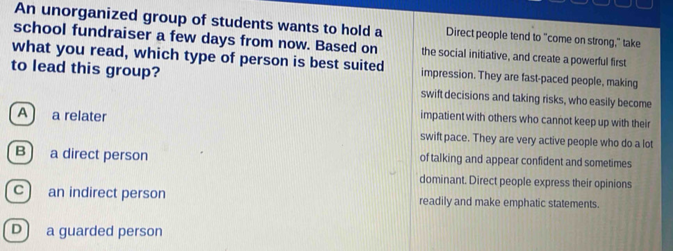 An unorganized group of students wants to hold a Direct people tend to "come on strong," take
school fundraiser a few days from now. Based on the social initiative, and create a powerful first
what you read, which type of person is best suited impression. They are fast-paced people, making
to lead this group?
swift decisions and taking risks, who easily become
A a relater
impatient with others who cannot keep up with their
swift pace. They are very active people who do a lot
B) a direct person
of talking and appear confident and sometimes
dominant. Direct people express their opinions
c ) an indirect person readily and make emphatic statements.
D ) a guarded person