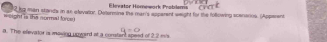 Elevator Homework Problems
2 kg man stands in an elevator. Determine the man's apparent weight for the following scenarios. (Apparent 
weight is the normal force) 
a. The elevator is moving upward at a constant speed of 2.2 m/s.