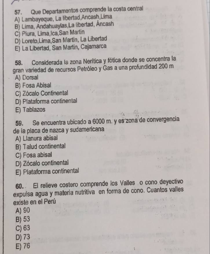 Que Departamentos comprende la costa central
A) Lambayeque, La libertad,Ancash,Lima
B) Lima, Andahuaylas,La libertad, Áncash
C) Piura, Lima,Ica,San Martin
D) Loreto,Lima,San Martin, La Libertad
E) La Libertad, San Martin, Cajamarca
58. Considerada la zona Nerítica y fótica donde se concentra la
gran variedad de recursos Petróleo y Gas a una profundidad 200 m
A) Dorsal
B) Fosa Abisal
C) Zócalo Continental
D) Plataforma continental
E) Tablazos
59. Se encuentra ubicado a 6000 m. y es'zona de convergencia
de la placa de nazca y sudamericana
A) Llanura abisal
B) Talud continental
C) Fosa abisal
D) Zócalo continental
E) Plataforma continental
60. El relieve costero comprende los Valles o cono deyectivo
expulsa agua y materia nutritiva en forma de cono. Cuantos valles
existe en el Perú
A) 90
B) 53
C) 63
D) 73
E) 76