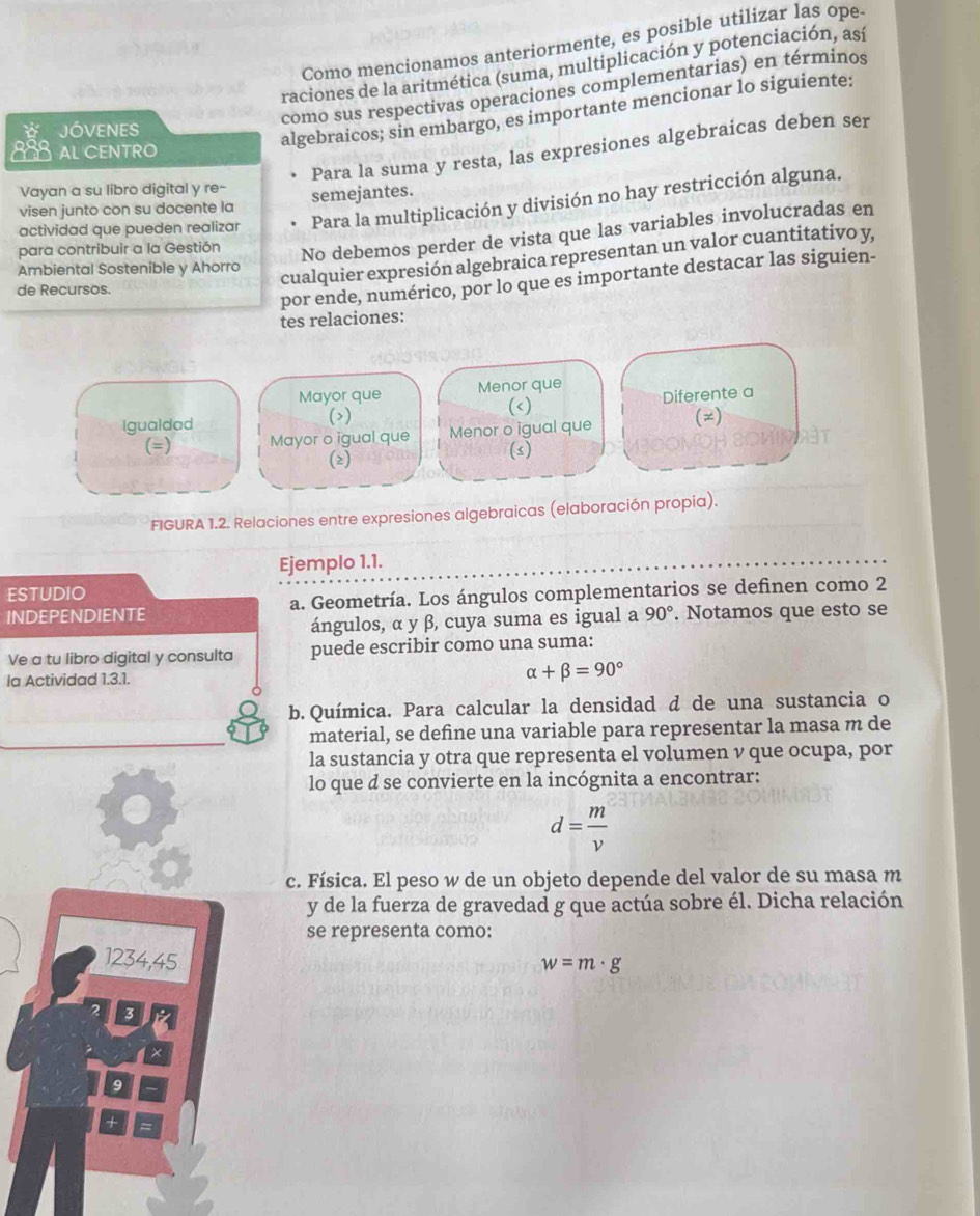 Como mencionamos anteriormente, es posible utilizar las ope.
raciones de la aritmética (suma, multiplicación y potenciación, asi
como sus respectivas operaciones complementarias) en términos
JÓVENES
algebraicos; sin embargo, es importante mencionar lo siguiente:
Para la suma y resta, las expresiones algebraicas deben ser
AL CENTRO
Vayan a su libro digital y re- semejantes.
actividad que pueden realizar Para la multiplicación y división no hay restricción alguna.
visen junto con su docente la
para contribuir a la Gestión
No debemos perder de vista que las variables involucradas en
Ambiental Sostenible y Ahorro
cualquier expresión algebraica representan un valor cuantitativo y,
de Recursos.
por ende, numérico, por lo que es importante destacar las siguien-
tes relaciones:
Mayor que Menor que
Igualdad (>) ( 90°. Notamos que esto se
Ve a tu libro digital y consulta puede escribir como una suma:
la Actividad 1.3.1. alpha +beta =90°
b. Química. Para calcular la densidad d de una sustancia o
material, se define una variable para representar la masa m de
la sustancia y otra que representa el volumen v que ocupa, por
lo que d se convierte en la incógnita a encontrar:
d= m/v 
c. Física. El peso w de un objeto depende del valor de su masa m
y de la fuerza de gravedad g que actúa sobre él. Dicha relación
se representa como:
1234,45
w=m· g
3