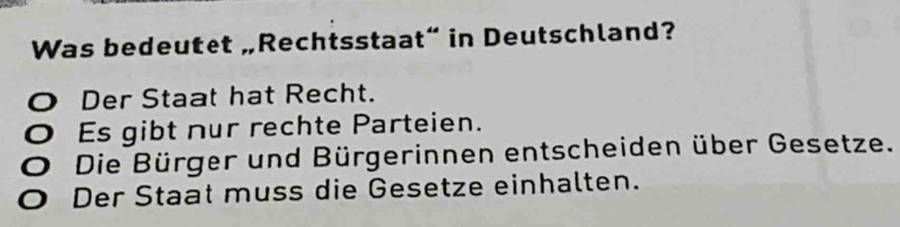 Was bedeutet „Rechtsstaat” in Deutschland?
O Der Staat hat Recht.
O Es gibt nur rechte Parteien.
O Die Bürger und Bürgerinnen entscheiden über Gesetze.
O Der Staat muss die Gesetze einhalten.