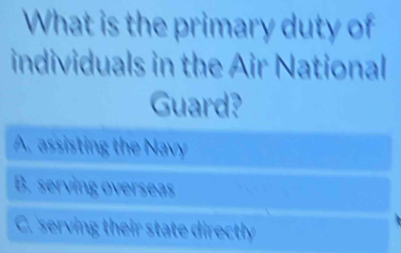 What is the primary duty of
individuals in the Air National
Guard?
A. assisting the Navy
B. serving overseas
C. serving their state directly