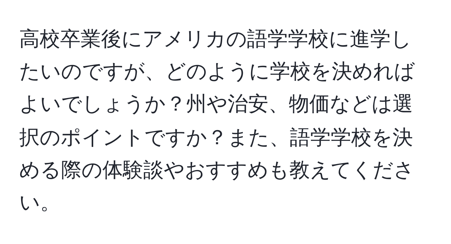 高校卒業後にアメリカの語学学校に進学したいのですが、どのように学校を決めればよいでしょうか？州や治安、物価などは選択のポイントですか？また、語学学校を決める際の体験談やおすすめも教えてください。