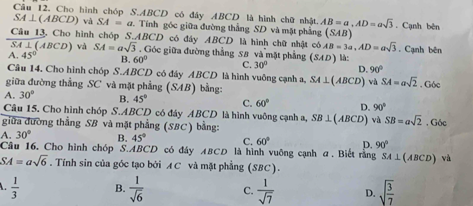 Cho hình chóp S. ABCD có đáy ABCD là hình chữ nhật. AB=a, AD=asqrt(3). Cạnh bên
SA⊥ (ABCD) và SA=a. Tính góc giữa đường thẳng SD và mặt phẳng (SAB)
Câu 13. Cho hình chóp S.. ABCD có đáy ABCD là hình chữ nhật có AB=3a, AD=asqrt(3). Cạnh bên
S A⊥ (ABCD) và SA=asqrt(3). Góc giữa đường thẳng SB và mặt phẳng (SAD) là:
A. 45°
B. 60°
C. 30°
D. 90°
Câu 14. Cho hình chóp S. ABCD có đáy ABCD là hình vuông cạnh a, SA⊥ (ABCD) và SA=asqrt(2)
giữa đường thẳng SC và mặt phẳng (SAB) bằng: . Góc
A. 30°
B. 45°
C. 60°
D. 90°
Câu 15. Cho hình chóp S. ABCD có đáy ABCD là hình vuông cạnh a, SB⊥ (ABCD) và SB=asqrt(2). Góc
giữa đường thẳng SB và mặt phẳng (SBC) bằng:
A. 30°
B. 45°
C. 60°
D. 90°
Câu 16. Cho hình chóp S. ABCD có đáy ABCD là hình vuông cạnh α. Biết rằng SA⊥ (ABCD) và
SA=asqrt(6). Tính sin của góc tạo bởi AC và mặt phẳng (SBC).
A.  1/3   1/sqrt(6)   1/sqrt(7)  D. sqrt(frac 3)7
B.
C.