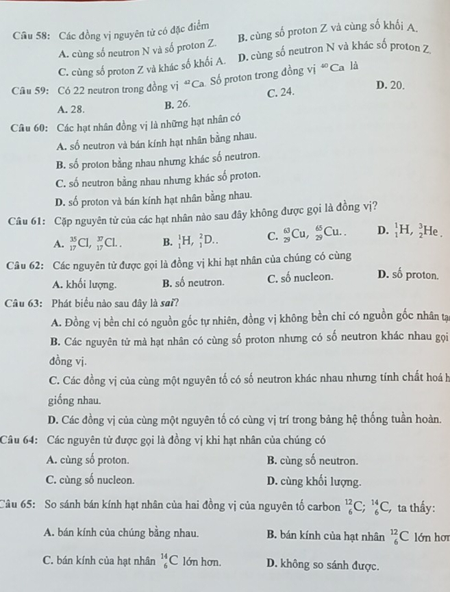 Cầu 58: Các đồng vị nguyên tử có đặc điểm
A. cùng số neutron N và số proton Z. B. cùng số proton Z vả cùng số khối A
C. cùng số proton Z và khác số khối A. D. cùng số neutron N và khác số proton Z
Cầu 59: Có 22 neutron trong đồng vị “ Ca Số proton trong đồng vị *Ca là
C. 24.
D. 20.
A. 28. B. 26.
Câu 60: Các hạt nhân đồng vị là những hạt nhân có
A. số neutron và bán kính hạt nhân bằng nhau.
B. số proton bằng nhau nhưng khác số neutron.
C. số neutron bằng nhau nhưng khác số proton.
D. số proton và bán kính hạt nhân bằng nhau.
Câu 61: Cặp nguyên tử của các hạt nhân nào sau đây không được gọi là đồng vị?
A. _(17)^(35)Cl,_(17)^(37)Cl.. B. _1^(1H,_1^2D.. C. _(29)^(63)Cu,_(29)^(65)Cu.. D. _1^1H,_2^3 H
Câu 62: Các nguyên tử được gọi là đồng vị khi hạt nhân của chúng có cùng
A. khối lượng. B. số neutron. C. số nucleon. D. shat 0) proton.
Câu 63: Phát biểu nào sau đây là sai?
A. Đồng vị bền chỉ có nguồn gốc tự nhiên, đồng vị không bền chi có nguồn gốc nhân tại
B. Các nguyên tử mà hạt nhân có cùng số proton nhưng có số neutron khác nhau gọi
đồng vị.
C. Các đồng vị của cùng một nguyên tố có số neutron khác nhau nhưng tính chất hoá h
giống nhau.
D. Các đồng vị của cùng một nguyên tố có cùng vị trí trong bảng hệ thống tuần hoàn.
Câu 64: Các nguyên tử được gọi là đồng vị khi hạt nhân của chúng có
A. cùng số proton. B. cùng số neutron.
C. cùng số nucleon. D. cùng khối lượng.
Câu 65: So sánh bán kính hạt nhân của hai đồng vị của nguyên tố carbon _6^(12)C;_6^(14)C, ta thấy:
A. bán kính của chúng bằng nhau. B. bán kính của hạt nhân _6^(12)C lớn hơr
C. bán kính của hạt nhân _6^(14)C lớn hơn. D. không so sánh được.