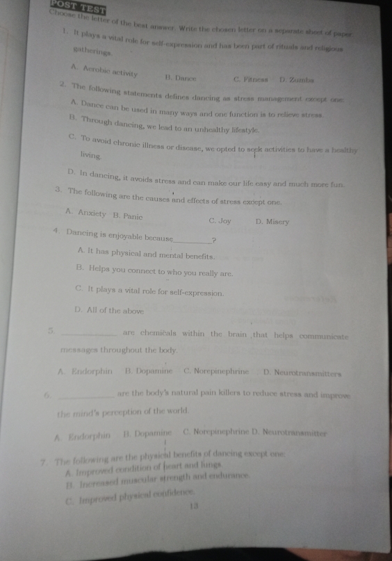 POST TEST
Choose the letter of the best answer. Write the chosen letter on a separate sheet of paper
1. It plays a vital role for self-expression and has been part of rituals and religious
gatherings.
A. Acrobic activity B. Dance C. Fitness D. Zumba
2. The following statements defines dancing as stress management except one:
A. Dance can be used in many ways and one function is to relieve stress.
B. Through dancing, we lead to an unhealthy lifestyle.
C. To avoid chronic illness or discase, we opted to seek activities to have a healthy
living.
D. In dancing, it avoids stress and can make our life easy and much more fun
3. The following are the causes and effects of stress except one.
A. Anxiety B. Panic
C. Joy D. Misery
4. Dancing is enjoyable because_ ?
A. It has physical and mental benefits.
B. Helps you connect to who you really are.
C. It plays a vital role for self-expression.
D. All of the above
5. _are chemicals within the brain that helps communicate
messages throughout the body.
A. Endorphin B. Dopamine C. Norepinephrine D. Neurotransmitters
6. _are the body's natural pain killers to reduce stress and improve
the mind's perception of the world.
A. Endorphin B. Dopamine C. Norepinephrine D. Neurotransmitter
7. The following are the physical benefits of dancing except one:
A. Improved condition of heart and lungs
B. Increased muscular strength and endurance
C. Improved physical confidence.
13