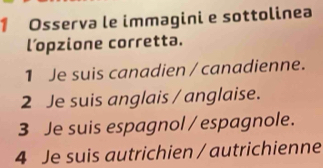 Osserva le immagini e sottolinea 
l’pzione corretta. 
1 Je suis canadien / canadienne. 
2 Je suis anglais / anglaise. 
3 Je suis espagnol / espagnole. 
4 Je suis autrichien / autrichienne