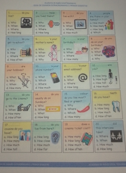 Acadernia de Inglés Local Toquiequiac
GUIA DE EXAMEN EXTRAORDINARID 1 PRIMER SEMESTRE
1. do you 2. have 3. do you 4
live? you lived there? live with? are there in your people
family?
a. Who a. Why a. Who
b. When b. When b. When b. How many a. How much
c. Where c. Where c. Where c. How long
d. How long d. How long d. How much d. Which
5. _do you 7._ is your 8. _do you
get to school? birthday? do on your
birthday?
a. Who a. Who a. Who
b. How b. When b. What
c. Where c. Where c. Where
d. How often d. How many d. Why
9. _are 11._ 's your 12. _are
your hobbies? email address? you?
a. What a. Who a. How long
b. Why b. What b. How high
c. When c. Where c. How tall
d. How many d. How long d. How much
13. do you 14._ do you 15. colour 16. _teeth
go to the cinema? usually do on do you like most? do you have?
Sundays? Red or green?
a. Who a. Who a. Why a. How many
b. When b. When S N A b. Where b. How long
c. How many c. What c. Which c. How much
d. How often d. How long d. How many d. How often
17._ 18._ do you 19. _does a 20._ did
cousins do you live from here? cinema ticket cost? this interview
have? take?
a. How long a. How long a. How many a. Where
b. How many b. How close b. How long b. When
c. How much c. How much c. How much " . c. How much
d. How tall d. How far d. How often d. How long
IA DE SXAMEN EXTRAORDHNARIO I PRIMER SEMESTRE. ACADEMIA DE INGLES LOCAL, TEQUDIQI