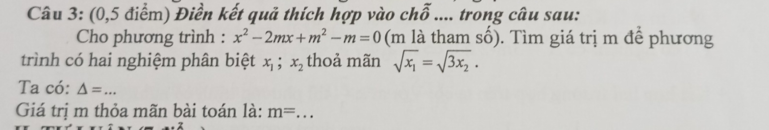 (0,5 điểm) Điền kết quả thích hợp vào chỗ .... trong câu sau: 
Cho phương trình : x^2-2mx+m^2-m=0 (m là tham số). Tìm giá trị m để phương 
trình có hai nghiệm phân biệt x_1; x_2 thoả mãn sqrt(x_1)=sqrt(3x_2). 
Ta có: △ = _ 
Giá trị m thỏa mãn bài toán là: m= _