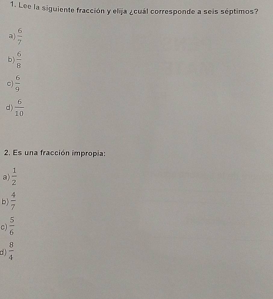 Lee la siguiente fracción y elija ¿cuál corresponde a seis séptimos?
a)  6/7 
b)  6/8 
c)  6/9 
d)  6/10 
2. Es una fracción impropia:
a)  1/2 
b)  4/7 
c)  5/6 
d)  8/4 
