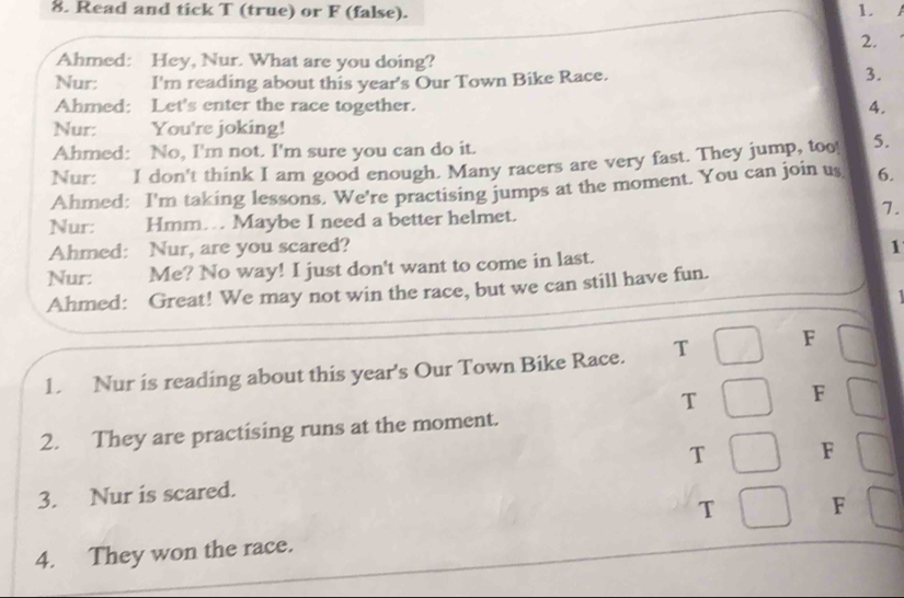 Read and tick T (true) or F (false). 1. 
2. 
Ahmed: Hey, Nur. What are you doing? 
Nur: I'm reading about this year's Our Town Bike Race. 
3. 
Ahmed: Let's enter the race together. 4. 
Nur: You're joking! 
Ahmed: No, I'm not. I'm sure you can do it. 
Nur: I don't think I am good enough. Many racers are very fast. They jump, too! 5. 
Ahmed: I'm taking lessons. We're practising jumps at the moment. You can join us 6. 
Nur: Hmm… Maybe I need a better helmet. 7. 
Ahmed: Nur, are you scared? 
Nur: Me? No way! I just don't want to come in last. 1 
Ahmed: Great! We may not win the race, but we can still have fun. 

1. Nur is reading about this year's Our Town Bike Race. T F 
T F 
2. They are practising runs at the moment. 
T F 
3. Nur is scared. 
T F 
4. They won the race.