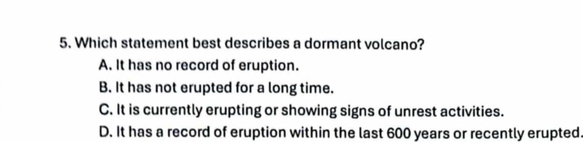 Which statement best describes a dormant volcano?
A. It has no record of eruption.
B. It has not erupted for a long time.
C. It is currently erupting or showing signs of unrest activities.
D. It has a record of eruption within the last 600 years or recently erupted.