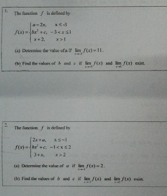 The function is defined by
f(x)=beginarrayl a-2x,x≤ -3 bx^2+c,-3 1endarray.
(a) Determine the value of a if limlimits _xto -3f(x)=11. 
(b) Find the values of b and c if limlimits _xto -3f(x) and limlimits _xto 1f(x) exist. 
2. The function f is defined by
f(x)=beginarrayl 2x+a,x≤ -1 bx^2+c,-1 2endarray.
(a) Determine the value of a if limlimits _xto -1f(x)=2. 
(b) Find the values of b and c if limlimits _xto -1f(x) and limlimits _xto 2f(x) exist.