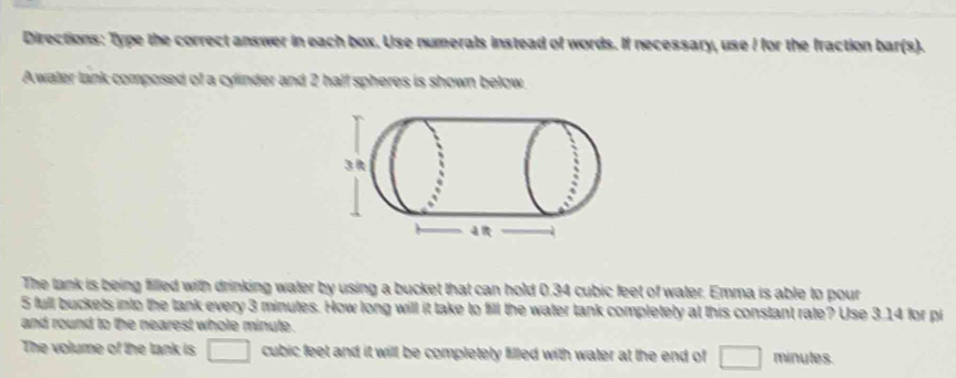 Directions: Type the correct answer in each box. Use numerals instead of words. If necessary, use I for the fraction bar(s). 
Awater lank composed of a cylinder and 2 half spheres is shown below 
The tank is being filled with drinking water by using a bucket that can hold 0.34 cubic feet of water. Emma is able to pour
5 full buckets into the tank every 3 minutes. How long will it take to fill the water tank completely at this constant rate? Use 3.14 for pi 
and round to the nearest whole minute. 
The volume of the tank is □ cubic feet and it will be completely filled with water at the end of □ minutes.