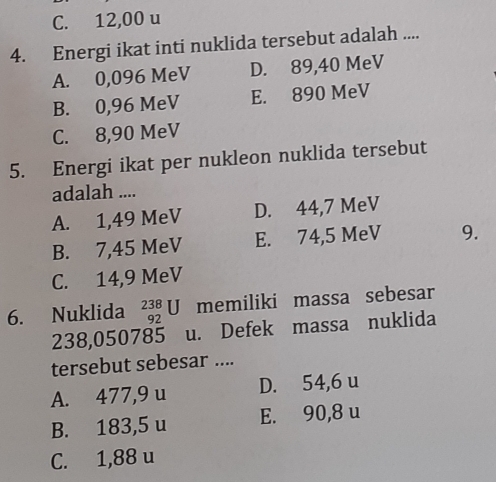 C. 12,00 u
4. Energi ikat inti nuklida tersebut adalah ....
A. 0,096 MeV D. 89,40 MeV
B. 0,96 MeV E. 890 MeV
C. 8,90 MeV
5. Energi ikat per nukleon nuklida tersebut
adalah ....
A. 1,49 MeV D. 44,7 MeV
B. 7,45 MeV E. 74,5 MeV 9.
C. 14,9 MeV
6. Nuklida _(92)^(238)U memiliki massa sebesar
238,050785 u. Defek massa nuklida
tersebut sebesar ....
A. 477,9 u D. 54,6 u
B. 183,5 u E. 90,8 u
C. 1,88 u