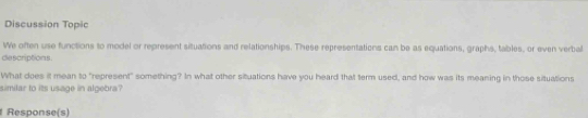 Discussion Topic 
We often use functions to model or represent situations and relationships. These representations can be as equations, graphs, tables, or even verbal 
descriptions. 
What does it mean to "represent" something? In what other situations have you heard that term used, and how was its meaning in those situations 
similar to its usage in algebra? 
Response(s)