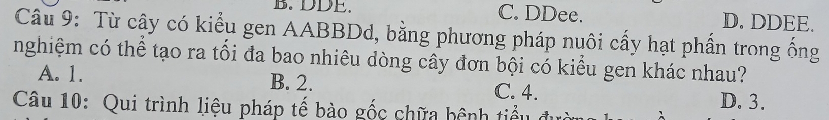 DDE.
C. DDee. D. DDEE.
Câu 9: Từ cây có kiểu gen AABBDd, bằng phương pháp nuôi cấy hạt phần trong ống
nghiệm có thể tạo ra tối đa bao nhiêu dòng cây đơn bội có kiểu gen khác nhau?
A. 1. B. 2. D. 3.
C. 4.
Câu 10: Qui trình liệu pháp tế bào gốc chữa hệnh tiểu