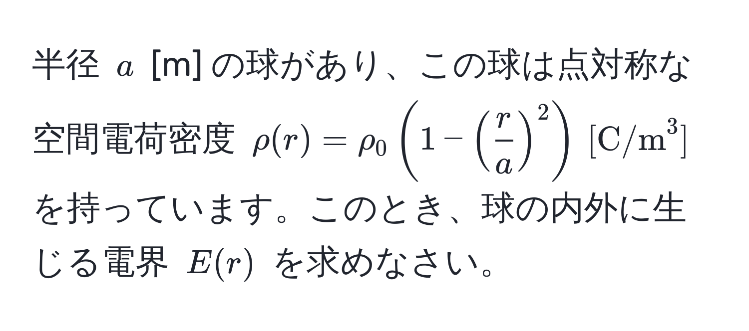 半径 $a$ [m] の球があり、この球は点対称な空間電荷密度 $rho(r)=rho_0(1-( r/a )^2) , [ C/m^3 ]$ を持っています。このとき、球の内外に生じる電界 $E(r)$ を求めなさい。