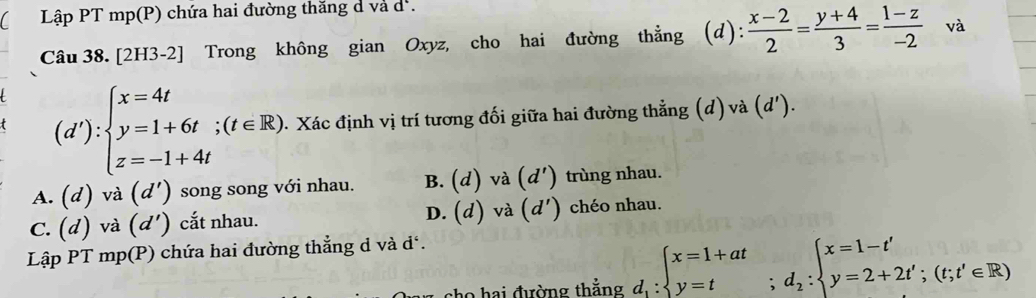 Lập PT mp(P) chứa hai đường thăng d và d.
Câu 38. [2H3-2] Trong không gian Oxyz, cho hai đường thẳng (d): (x-2)/2 = (y+4)/3 = (1-z)/-2  và
(d'):beginarrayl x=4t y=1+6t;(t∈ R). z=-1+4tendarray. 1. Xác định vị trí tương đối giữa hai đường thẳng (d) và (d').
A. (d) và (d') ) song song với nhau. B. (d) và (d') trùng nhau.
C. (d) và (d') cắt nhau. D. (d) và (d') chéo nhau.
Lập PT mp(P) chứa hai đường thẳng d và đ.
cho hai đường thẳng d_1:beginarrayl x=1+at y=tendarray.  ;d_2:beginarrayl x=1-t' y=2+2t';(t;t'∈ R)endarray.