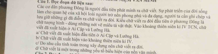 Cầu 1. Đọc đoạn dữ liệu sau:
Các cư dân phương Đông là người đầu tiên phát minh ra chữ viết. Sự phát triển của đời sống
lảm cho quan hệ của xã hội loài người trở nên phong phú và đa dạng, người ta cần ghi chép và
lưu giữ những gì đã diễn ra chữ viết ra đời. Kiểu chữ viết ra đời đầu tiên ở phương Đông là
chữ tượng hình - dùng những nét vẽ miêu tả vật thật. Vào khoảng thiên niên kỉ IV TCN, chữ
viết đã xuất hiện ở Ai Cập và Lưỡng Hà.
a/ Chữ viết đã xuất hiện đầu tiên ở Ai Cập và Lưỡng Hà.
b/ Chữ viết đã xuất hiện vào khoảng thiên niên ki IV.
c/ Do nhu cầu tính toán trong xây dựng nên chữ viết ra đời.
d/ Chữ viết là một trong những yếu tố biểu hiện của nền văn minh.