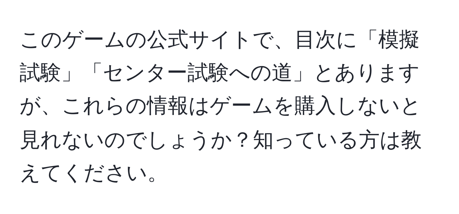 このゲームの公式サイトで、目次に「模擬試験」「センター試験への道」とありますが、これらの情報はゲームを購入しないと見れないのでしょうか？知っている方は教えてください。