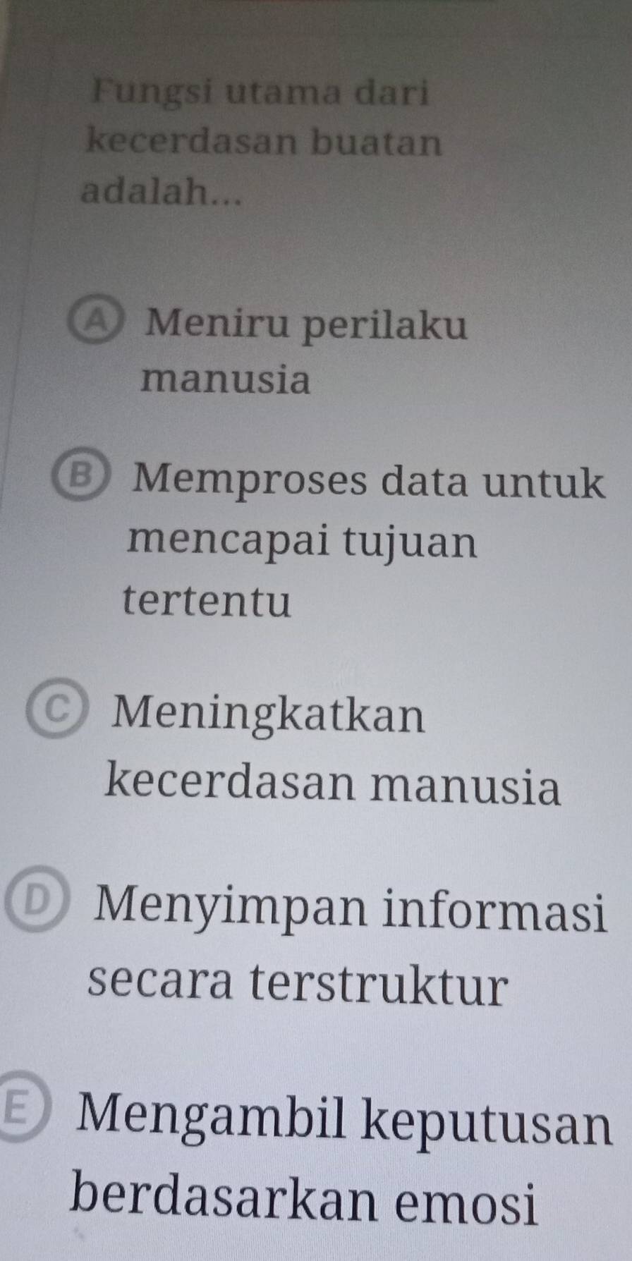 Fungsi utama dari
kecerdasan buatan
adalah...
Meniru perilaku
manusia
B Memproses data untuk
mencapai tujuan
tertentu
C) Meningkatkan
kecerdasan manusia
D Menyimpan informasi
secara terstruktur
Mengambil keputusan
berdasarkan emosi