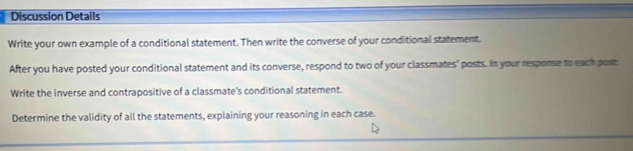 Discussion Details 
Write your own example of a conditional statement. Then write the converse of your conditional statement. 
After you have posted your conditional statement and its converse, respond to two of your classmates" posts. In your response to each post 
Write the inverse and contrapositive of a classmate's conditional statement. 
Determine the validity of all the statements, explaining your reasoning in each case.