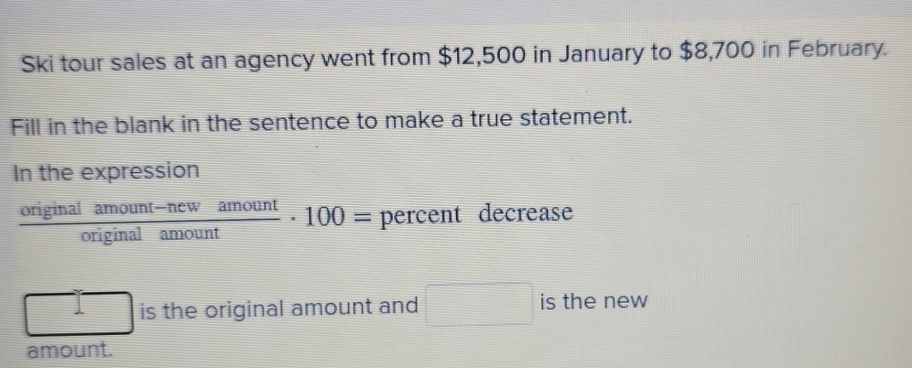 Ski tour sales at an agency went from $12,500 in January to $8,700 in February. 
Fill in the blank in the sentence to make a true statement. 
In the expression
 (originalamount-newamount)/originalamount · 100= percent decrease
 □ /□   is the original amount and □ is the new 
amount.