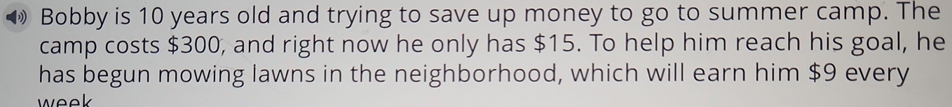 Bobby is 10 years old and trying to save up money to go to summer camp. The 
camp costs $300, and right now he only has $15. To help him reach his goal, he 
has begun mowing lawns in the neighborhood, which will earn him $9 every 
week