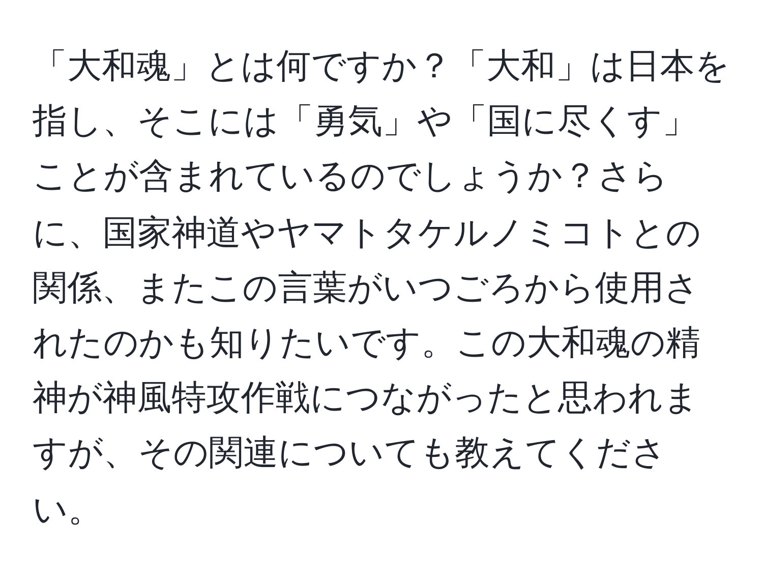 「大和魂」とは何ですか？「大和」は日本を指し、そこには「勇気」や「国に尽くす」ことが含まれているのでしょうか？さらに、国家神道やヤマトタケルノミコトとの関係、またこの言葉がいつごろから使用されたのかも知りたいです。この大和魂の精神が神風特攻作戦につながったと思われますが、その関連についても教えてください。