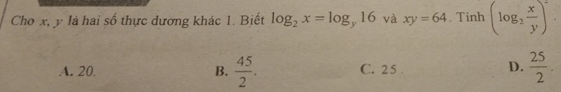 Cho x, y là hai số thực dương khác 1. Biết log _2x=log _y16 và xy=64. Tính (log _2 x/y )^2.
A. 20. B.  45/2 . C. 25.  25/2 . 
D.