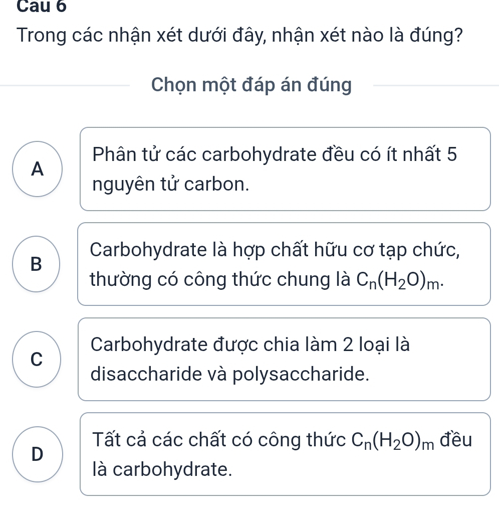 Cau 6
Trong các nhận xét dưới đây, nhận xét nào là đúng?
Chọn một đáp án đúng
Phân tử các carbohydrate đều có ít nhất 5
A
nguyên tử carbon.
Carbohydrate là hợp chất hữu cơ tạp chức,
B
thường có công thức chung là C_n(H_2O)_m.
Carbohydrate được chia làm 2 loại là
C
disaccharide và polysaccharide.
Tất cả các chất có công thức C_n(H_2O)_m đều
D
là carbohydrate.