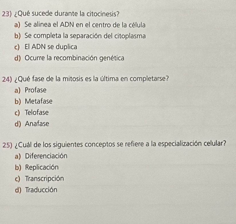 ¿Qué sucede durante la citocinesis?
a) Se alinea el ADN en el centro de la célula
b) Se completa la separación del citoplasma
c) El ADN se duplica
d) Ocurre la recombinación genética
24) ¿Qué fase de la mitosis es la última en completarse?
a) Profase
b) Metafase
c) Telofase
d) Anafase
25) ¿Cuál de los siguientes conceptos se refiere a la especialización celular?
a) Diferenciación
b) Replicación
c) Transcripción
d) Traducción