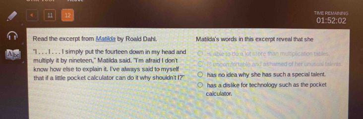 TIME REMAINING
11 12 01:! 2:02 
Read the excerpt from Matilda by Roald Dahl. Matilda's words in this excerpt reveal that she
Abe] "I . . . I . . . I simply put the fourteen down in my head and is able to do a lot more than multiplication tables .
multiply it by nineteen," Matilda said. "I'm afraid I don't I ashamed of her

know how else to explain it. I've always said to myself nusual talents
that if a little pocket calculator can do it why shouldn't I?' has no idea why she has such a special talent.
has a dislike for technology such as the pocket
calculator.
