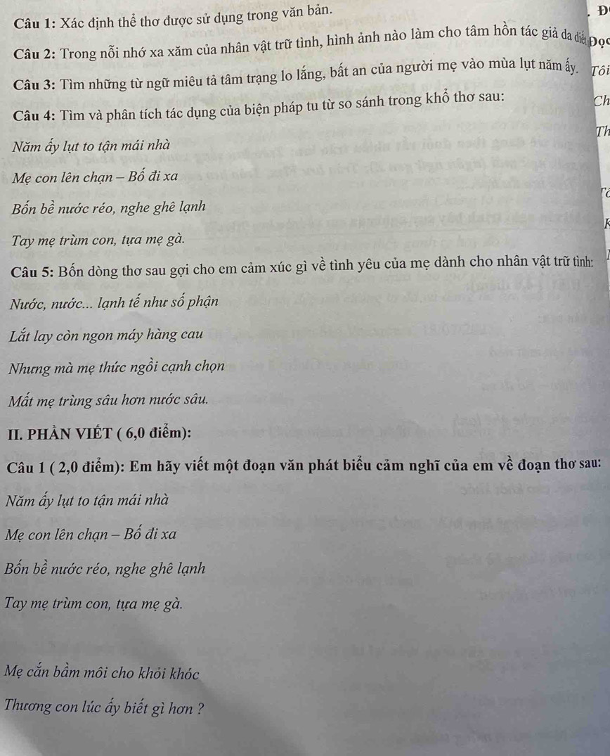 Xác định thể thơ được sử dụng trong văn bản.
D
Câu 2: Trong nỗi nhớ xa xăm của nhân vật trữ tình, hình ảnh nào làm cho tâm hồn tác giả đa đá Đọc
Câu 3: Tìm những từ ngữ miêu tả tâm trạng lo lắng, bất an của người mẹ vào mùa lụt năm ấy. Tôi
Câu 4: Tìm và phân tích tác dụng của biện pháp tu từ so sánh trong khổ thơ sau:
Ch
Th
Năm ấy lụt to tận mái nhà
Mẹ con lên chạn - Bố đi xa
Bốn bề nước réo, nghe ghê lạnh
Tay mẹ trùm con, tựa mẹ gà.
Câu 5: Bốn dòng thơ sau gợi cho em cảm xúc gì về tình yêu của mẹ dành cho nhân vật trữ tình:
Nước, nước... lạnh tế như số phận
Lắt lay còn ngon máy hàng cau
Nhưng mà mẹ thức ngồi cạnh chọn
Mất mẹ trùng sâu hơn nước sâu.
II. PHÀN VIÉT ( 6,0 điểm):
Câu 1 ( 2, 0 điểm): Em hãy viết một đoạn văn phát biểu cảm nghĩ của em về đoạn thơ sau:
Năm ấy lụt to tận mái nhà
Mẹ con lên chạn − Bố đi xa
Bốn bề nước réo, nghe ghê lạnh
Tay mẹ trùm con, tựa mẹ gà.
Mẹ cắn bầm môi cho khỏi khóc
Thương con lúc ấy biết gì hơn ?