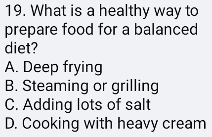 What is a healthy way to
prepare food for a balanced
diet?
A. Deep frying
B. Steaming or grilling
C. Adding lots of salt
D. Cooking with heavy cream