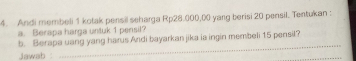 Andi membeli 1 kotak pensil seharga Rp28.000,00 yang berisi 20 pensil. Tentukan : 
a. Berapa harga untuk 1 pensil? 
_ 
b. Berapa uang yang harus Andi bayarkan jika ia ingin membeli 15 pensil? 
Jawab : 
_