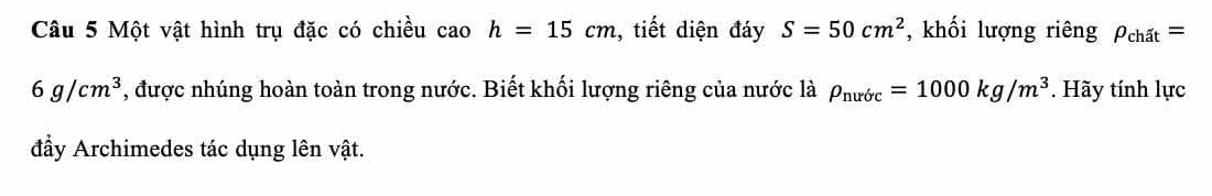 Một vật hình trụ đặc có chiều cao h=15cm , tiết diện đáy S=50cm^2 , khối lượng riêng rho _chat=
6g/cm^3 , được nhúng hoàn toàn trong nước. Biết khối lượng riêng của nước là P_nuric=1000kg/m^3. Hãy tính lực 
đầy Archimedes tác dụng lên vật.