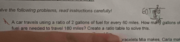 olve the following problems, read instructions carefully! 
A car travels using a ratio of 2 gallons of fuel for every 60 miles. How many gallons of 
fuel are needed to travel 180 miles? Create a ratio table to solve this. 
racelets Mia makes, Carla mal