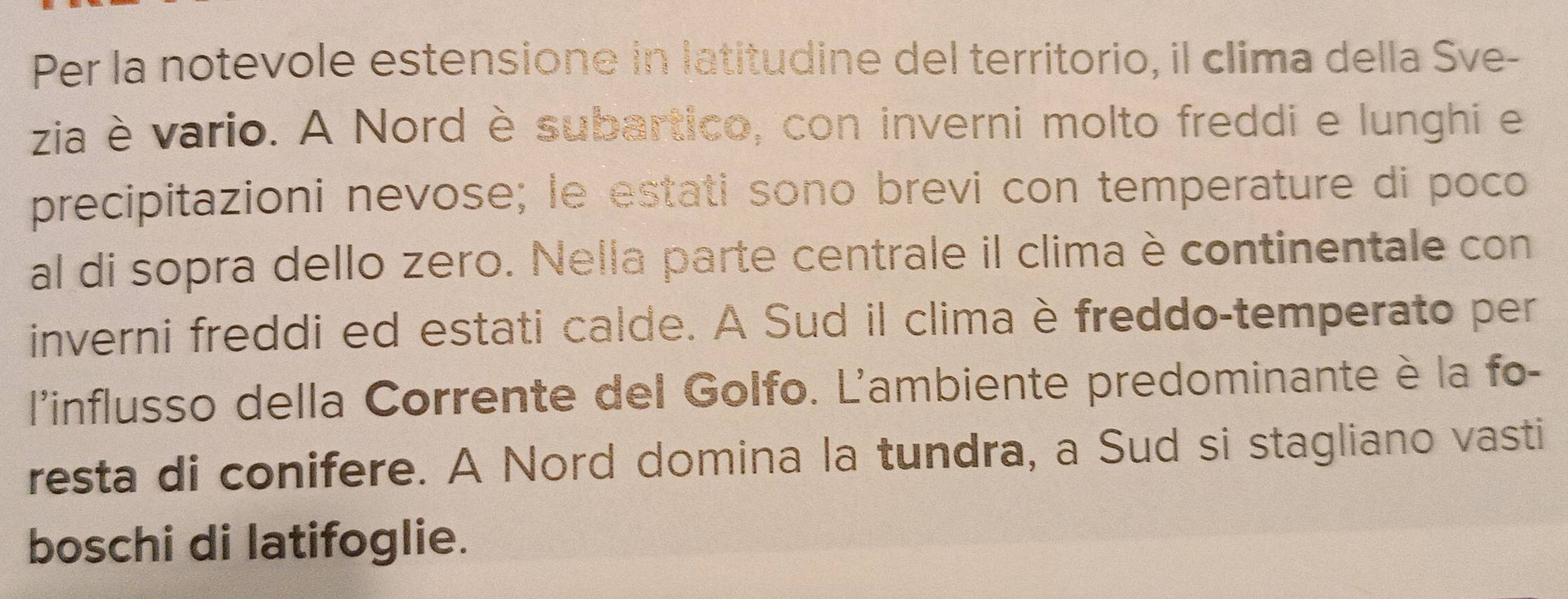 Per la notevole estensione in latitudine del territorio, il clima della Sve- 
zia è vario. A Nord è subartico, con inverni molto freddi e lunghi e 
precipitazioni nevose; le estati sono brevi con temperature di poco 
al di sopra dello zero. Nella parte centrale il clima è continentale con 
inverni freddi ed estati calde. A Sud il clima è freddo-temperato per 
l'influsso della Corrente del Golfo. L'ambiente predominante è la fo- 
resta di conifere. A Nord domina la tundra, a Sud si stagliano vasti 
boschi di latifoglie.