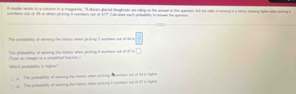 A reader wrote to a column in a magazine, "A dozen glazed doughnuts are riding on the answer to this question. Are the odds of winning in a lottery drawing higher when picking 5
numbers out of 44 or when picking 4 numbers out of 477" Calculate each probability to answer the question.
The probability of winning the lottery when picking 5 numbers out of 44 is  □ /□  
The probability of winning the lottery when picking 4 numbers out of 47 is □ 
(Type an intsger or a simplified fraction.)
Which probability is higher?
s. The probability of winning the lottery when picking 5 numbers out of 44 is higher
g. The probability of winning the lottery when picking 4 numbers out of 47 is higher.