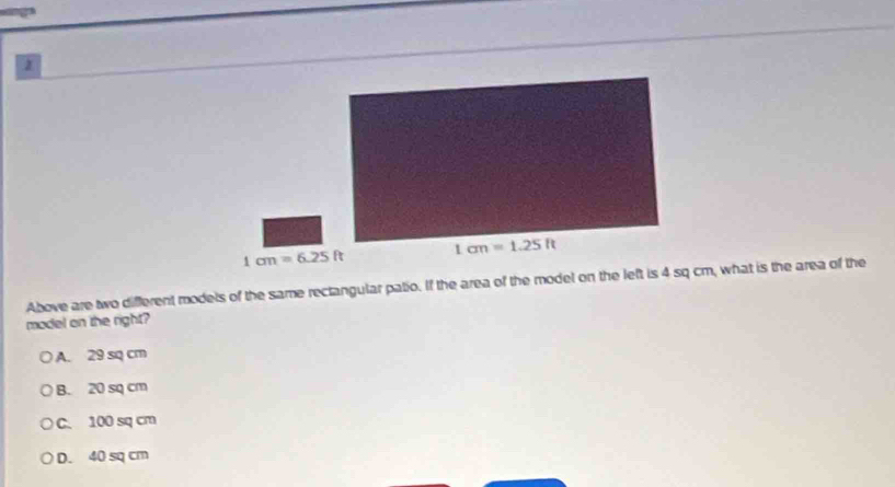 Above are two different models of the same rectangular patio. If the area of the model on the left is 4 sq cm, what is the area of the
model on the right?
A. 29 sq cm
B. 20 sq cm
C. 100 sq cm
D. 40 sq cm