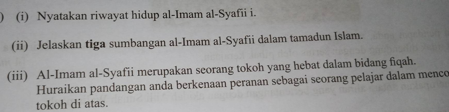 ) ( (i) Nyatakan riwayat hidup al-Imam al-Syafii i. 
(ii) Jelaskan tiga sumbangan al-Imam al-Syafii dalam tamadun Islam. 
(iii) Al-Imam al-Syafii merupakan seorang tokoh yang hebat dalam bidang fiqah. 
Huraikan pandangan anda berkenaan peranan sebagai seorang pelajar dalam menco 
tokoh di atas.