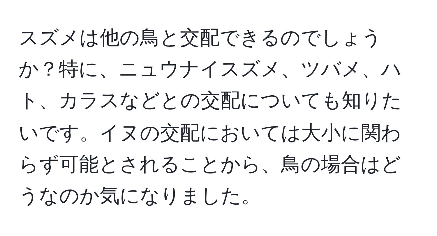 スズメは他の鳥と交配できるのでしょうか？特に、ニュウナイスズメ、ツバメ、ハト、カラスなどとの交配についても知りたいです。イヌの交配においては大小に関わらず可能とされることから、鳥の場合はどうなのか気になりました。