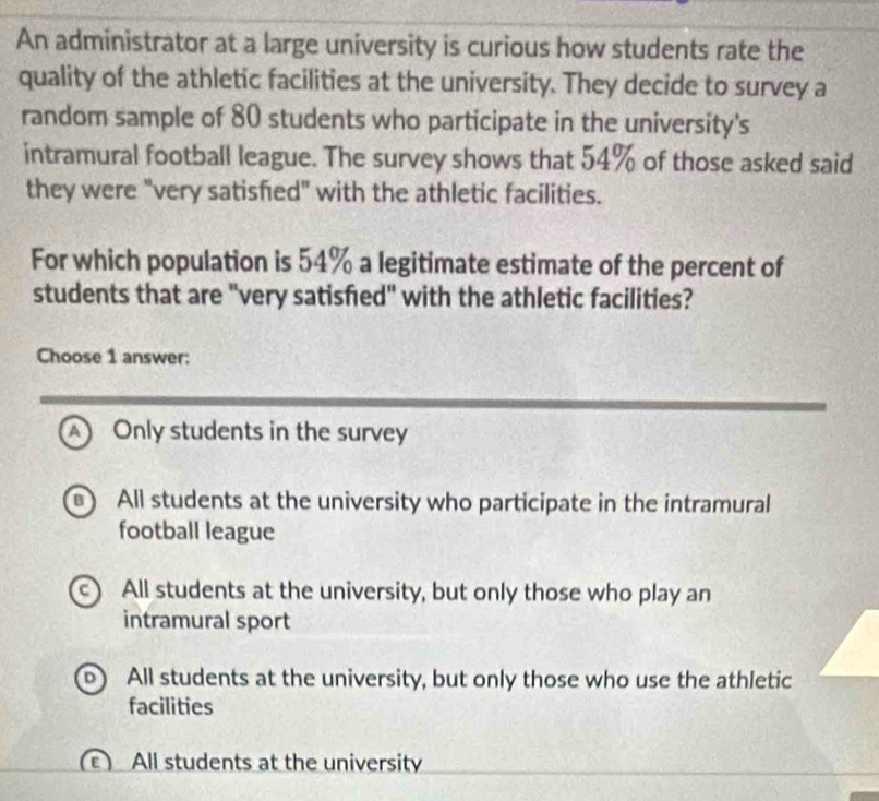 An administrator at a large university is curious how students rate the
quality of the athletic facilities at the university. They decide to survey a
random sample of 80 students who participate in the university's
intramural football league. The survey shows that 54% of those asked said
they were "very satisfied" with the athletic facilities.
For which population is 54% a legitimate estimate of the percent of
students that are "very satisfied" with the athletic facilities?
Choose 1 answer:
A Only students in the survey
B) All students at the university who participate in the intramural
football league
c) All students at the university, but only those who play an
intramural sport
All students at the university, but only those who use the athletic
facilities
All students at the university