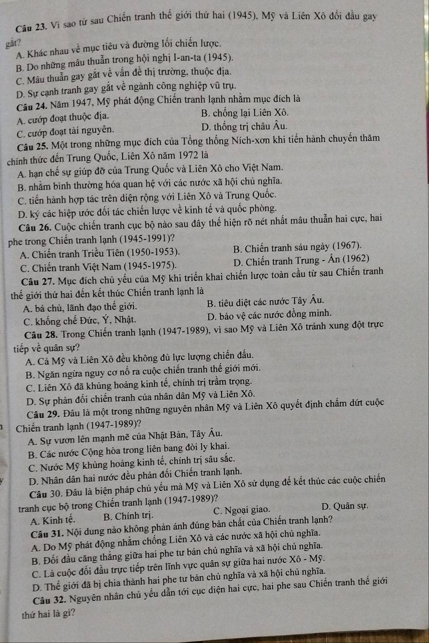 Vì sao từ sau Chiến tranh thế giới thứ hai (1945), Mỹ và Liên Xô đổi đầu gay
gắt?
A. Khác nhau về mục tiêu và đường lối chiến lược.
B. Do những mâu thuẫn trong hội nghị I-an-ta (1945).
C. Mâu thuẫn gay gắt về vấn đề thị trường, thuộc địa.
D. Sự cạnh tranh gay gắt về ngành công nghiệp vũ trụ.
Câu 24. Năm 1947, Mỹ phát động Chiến tranh lạnh nhằm mục đích là
A. cướp đoạt thuộc địa. B. chống lại Liên Xô.
C. cướp đoạt tài nguyên. D. thống trị châu Âu.
Câu 25. Một trong những mục đích của Tổng thống Ních-xơn khi tiến hành chuyến thăm
chính thức đến Trung Quốc, Liên Xô năm 1972 là
A. hạn chế sự giúp đỡ của Trung Quốc và Liên Xô cho Việt Nam.
B. nhằm bình thường hóa quan hệ với các nước xã hội chủ nghĩa.
C. tiến hành hợp tác trên diện rộng với Liên Xô và Trung Quốc.
D. ký các hiệp ước đối tác chiến lược về kinh tế và quốc phòng.
Câu 26. Cuộc chiến tranh cục bộ nào sau đây thế hiện rõ nét nhất mâu thuẫn hai cực, hai
phe trong Chiến tranh lạnh (1945-1991)?
A. Chiến tranh Triều Tiên (1950-1953). B. Chiến tranh sáu ngày (1967).
C. Chiến tranh Việt Nam (1945-1975). D. Chiến tranh Trung - Ấn (1962)
Câu 27. Mục đích chủ yếu của Mỹ khi triển khai chiến lược toàn cầu từ sau Chiến tranh
thế giới thứ hai đến kết thúc Chiến tranh lạnh là
A. bá chủ, lãnh đạo thế giới. B. tiêu diệt các nước Tây Âu.
C. khống chế Đức, Ý, Nhật. D. bảo vệ các nước đồng minh.
Câu 28. Trong Chiến tranh lạnh (1947-1989), vì sao Mỹ và Liên Xô tránh xung đột trực
tiếp về quân sự?
A. Cả Mỹ và Liên Xô đều không đủ lực lượng chiến đấu.
B. Ngăn ngừa nguy cơ nổ ra cuộc chiến tranh thế giới mới.
C. Liên Xô đã khủng hoảng kinh tế, chính trị trầm trọng.
D. Sự phản đối chiến tranh của nhân dân Mỹ và Liên Xô.
Câu 29. Đâu là một trong những nguyên nhân Mỹ và Liên Xô quyết định chẩm dứt cuộc
Chiến tranh lạnh (1947-1989)?
A. Sự vươn lên mạnh mẽ của Nhật Bản, Tây Âu.
B. Các nước Cộng hòa trong liên bang đòi ly khai.
C. Nước Mỹ khủng hoảng kinh tế, chính trị sâu sắc.
D. Nhân dân hai nước đều phản đối Chiến tranh lạnh.
Câu 30. Đâu là biện pháp chủ yếu mà Mỹ và Liên Xô sử dụng để kết thúc các cuộc chiến
tranh cục bộ trong Chiến tranh lạnh (1947-1989)?
A. Kinh tế. B. Chính trị. C. Ngoại giao.
D. Quân sự.
Câu 31. Nội dung nào không phản ánh đúng bản chất của Chiến tranh lạnh?
A. Do Mỹ phát động nhằm chống Liên Xô và các nước xã hội chủ nghĩa.
B. Đối đầu căng thắng giữa hai phe tư bản chủ nghĩa và xã hội chủ nghĩa.
C. Là cuộc đối đầu trực tiếp trên lĩnh vực quân sự giữa hai nước Xô - Mỹ.
D. Thế giới đã bị chia thành hai phe tư bản chủ nghĩa và xã hội chủ nghĩa.
Câu 32. Nguyên nhân chủ yếu dẫn tới cục diện hai cực, hai phe sau Chiến tranh thế giới
thứ hai là gì?