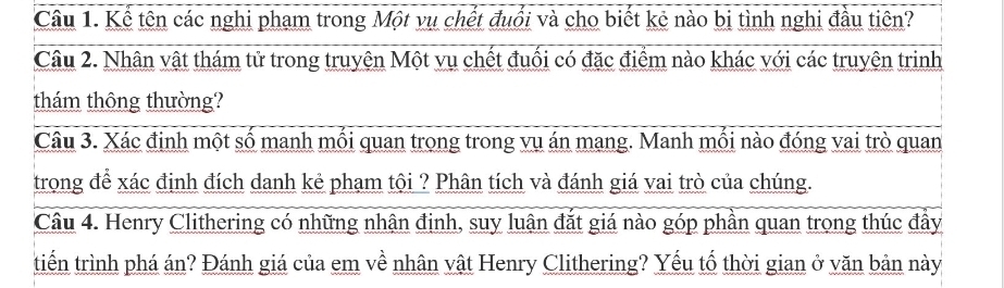 Kể tên các nghi phạm trong Một vụ chết đuổi và cho biết kê nào bị tình nghi đầu tiên? 
Câu 2. Nhân vật thám tử trong truyện Một vụ chết đuối có đặc điểm nào khác với các truyện trinh 
thám thông thường? 
Câu 3. Xác định một số manh mối quan trong trong vụ án mang. Manh mối nào đóng vai trò quan 
trong để xác định đích danh kẻ phạm tội ? Phân tích và đánh giá vai trò của chúng. 
Câu 4. Henry Clithering có những nhân định, suy luận đắt giá nào góp phần quan trong thúc đầy 
tiến trình phá án? Đánh giá của em về nhân vật Henry Clithering? Yếu tố thời gian ở văn bản này