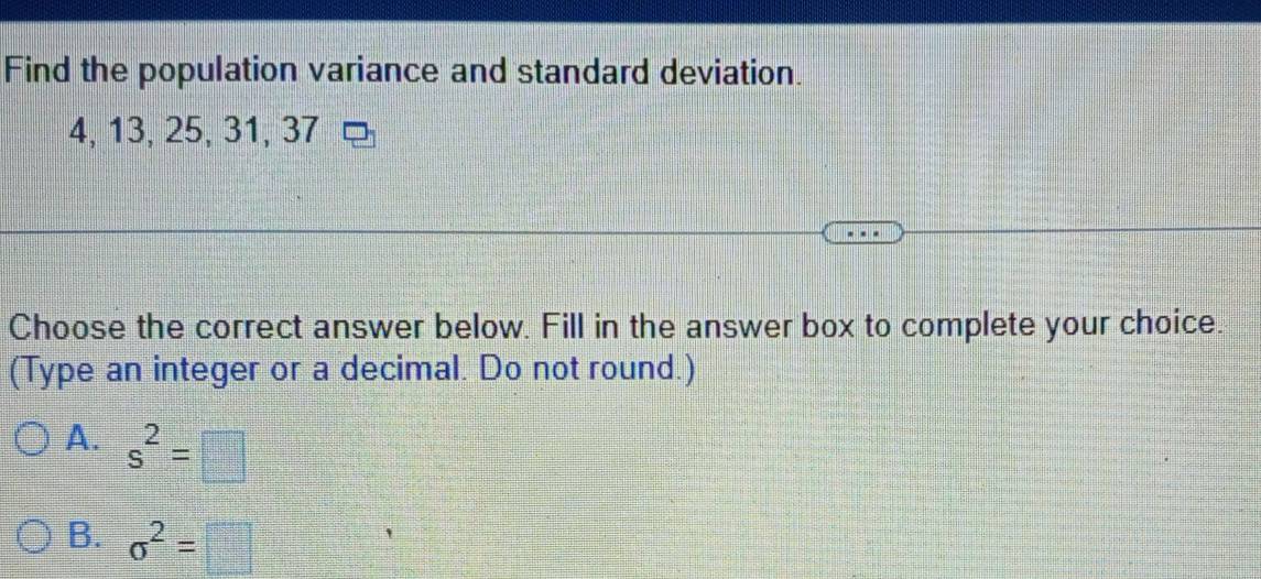 Find the population variance and standard deviation.
4, 13, 25, 31, 37
Choose the correct answer below. Fill in the answer box to complete your choice.
(Type an integer or a decimal. Do not round.)
A. s^2=□
B. sigma^2=□