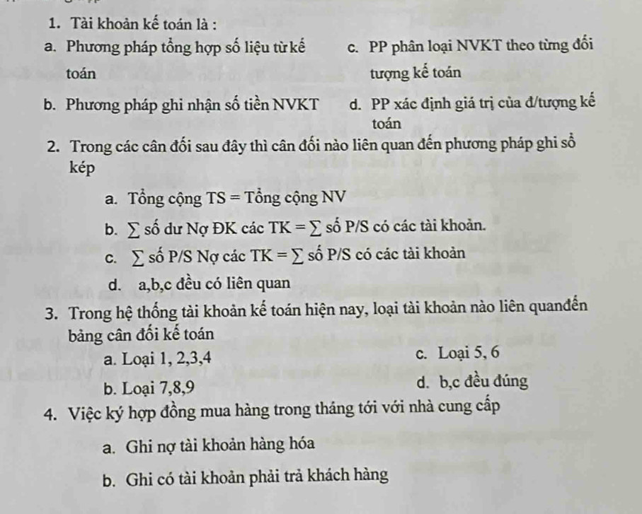 Tài khoản kế toán là :
a. Phương pháp tổng hợp số liệu từ kế c. PP phân loại NVKT theo từng đổi
toán tượng kế toán
b. Phương pháp ghi nhận số tiền NVKT d. PP xác định giá trị của đ/tượng kế
toán
2. Trong các cân đối sau đây thì cân đối nào liên quan đến phương pháp ghi sổ
kép
a. Tổng cộng TS= Tổng cộng NV
b. sumlimits shat o dư Nợ ĐK các TK=sumlimits số P/S có các tài khoản.
C. sumlimits s JI 'SNqcic TK=sumlimits số P/S có các tài khoản
d. a, b,c đều có liên quan
3. Trong hệ thống tài khoản kế toán hiện nay, loại tài khoản nào liên quanđến
bảng cân đối kế toán
a. Loại 1, 2, 3, 4 c. Loại 5, 6
b. Loại 7, 8, 9 d. b,c đều đúng
4. Việc ký hợp đồng mua hàng trong tháng tới với nhà cung cấp
a. Ghi nợ tài khoản hàng hóa
b. Ghi có tài khoản phải trả khách hàng