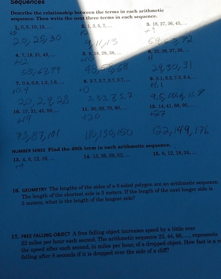 Sequences 
Describe the relationship between the terms in each arithmetic 
sequence. Then write the next three terms in each sequence.
1, 0, 5, 10, 15, … 2, 1, 3, 5, 7,... 3. 18, 27, 36, 45, ... 
4. 7, 19, 31, 43, … 5, 8, 18, 28, 38,... 6. 25, 26, 27, 28, ...
7, 0.4, 0.8, 1.2, 1.6, … 8. 3.7, 3.7, 3.7, 3.7, … 9. 5.1, 6.2, 7.3, 8.4, … 
10. 17, 31, 45, 59, . 11. 30, 50, 70, 90, … 12. 14, 41, 68, 95, … 
NUMBER SENSE Find the 40th term in each arithmetic sequence.
13, 4, 8, 12, 16, … 14. 13, 26, 39, 52, ... 15. 6, 12, 18, 24, … 
16. GEOMETRY The lengths of the sides of a 6 -sided polygon are an arithmetic sequence. 
The length of the shortest side is 3 meters. If the length of the next longer side is
5 meters, what is the length of the longest side? 
17. FREE FALLING OBJECT A free falling object increases speed by a little over
22 miles per hour each second. The arithmetic sequence 22, 44, 66, ..., represents 
the speed after each second, in miles per hour, of a dropped object. How fast is a r 
falling after 8 seconds if it is dropped over the side of a cliff?